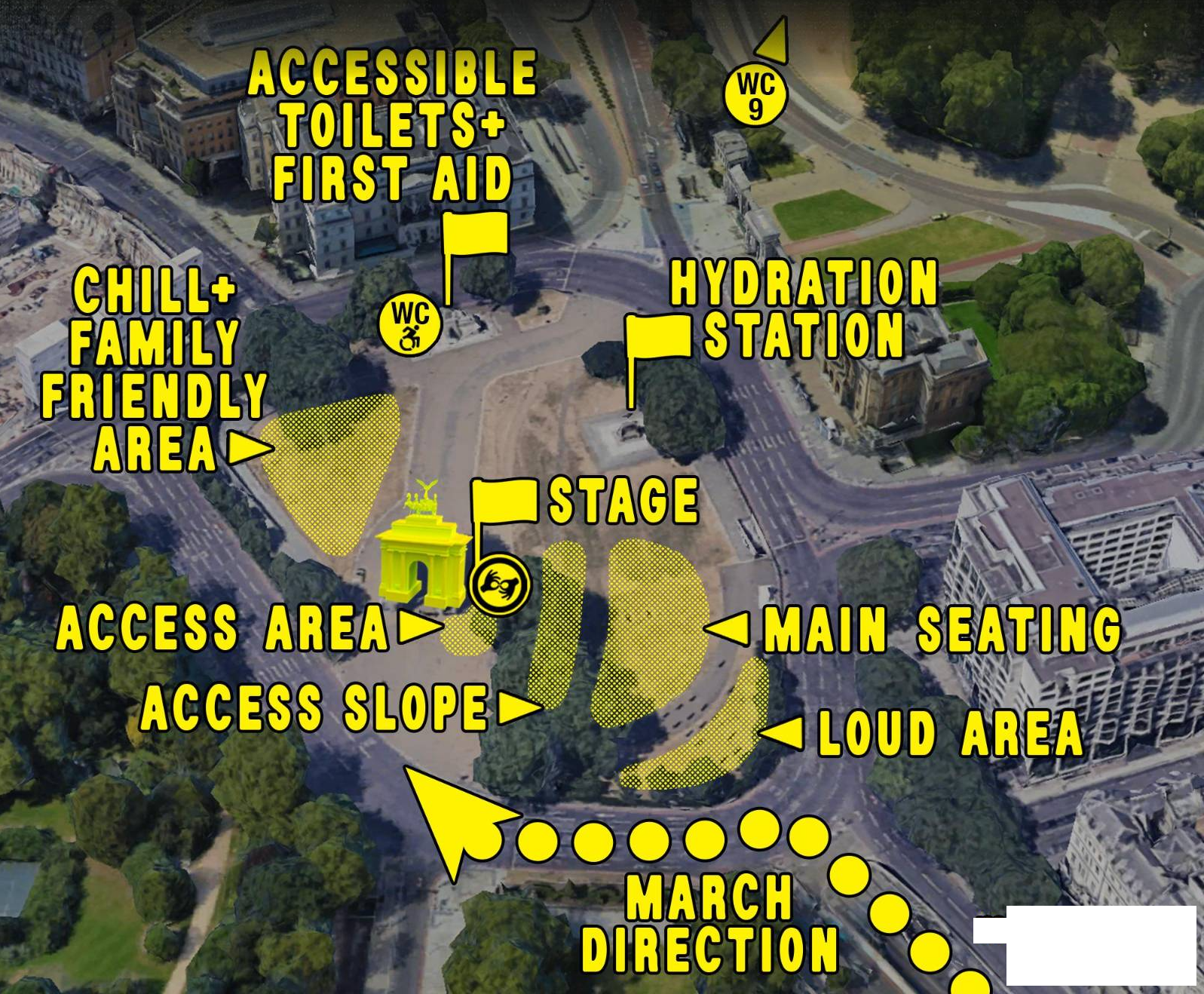 This map shows the final point of the march at Wellington Arch green. The map is in colour and shows an aerial view of Wellington Arch, with yellow, slightly transparent shapes highlighting important areas and yellow flags marking points of importance. The march will be arriving at the south-east corner of the square. The loud area is located in the corner, where Piccadilly ends. Right above it, towards the arch, is the main seating area. In front of that, towards the arch, is the access slope, for people who use BSL and/or have access needs but are happy to sit on a grassy slope. In front of that is the access area, which is located right in front of the arch. There is a yellow flag on the right side of this area, marking the location of the stage. The BSL interpreters will be stationed on the left side of the stage. Behind the arch, at the intersection of Grosvenor Place and Grosvenor Crescent, is the chill and family friendly area. To the right, in front of the Royal Artillery Memorial, a yellow flag marks accessible toilets and the first aid station, as well as an ambulance, and service dog refreshment area. On the east side of the square, in front of the Statue of the Duke of Wellington, a yellow flag marks the hydration station and the meeting point for people who have been separated.